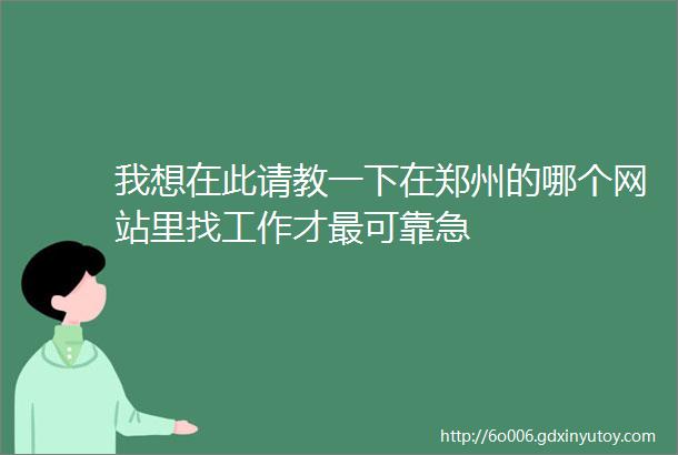 我想在此请教一下在郑州的哪个网站里找工作才最可靠急