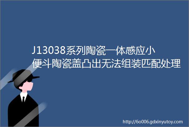 J13038系列陶瓷一体感应小便斗陶瓷盖凸出无法组装匹配处理方案